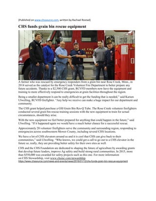 (Published on www.chssource.com, written by Rachael Rostad)
CHS funds grain bin rescue equipment
A farmer who was rescued by emergency responders from a grain bin near Rose Creek, Minn., in
2014 served as the catalyst for the Rose Creek Volunteer Fire Department to better prepare any
future accidents. Thanks to a $2,500 CHS grant, RCVFD members now have the equipment and
training to more effectively respond to emergencies at grain facilities throughout the region.
Being a smaller department it can be really difficult to get the funding that is needed,” said Karsen
Ulwelling, RCVFD firefighter. “Any help we receive can make a huge impact for our department and
community.
The CHS grant helped purchase a GSI Grain Bin Res-Q Tube. The Rose Creek volunteer firefighters
conducted several grain bin rescue training sessions with the new equipment to train for actual
circumstances, should they arise.
With the new equipment we feel better prepared for anything that could happen in the future,” said
Ulwelling. “If it happened again we would have a much better chance for a successful rescue.
Approximately 20 volunteer firefighters serve the community and surrounding region, responding to
emergencies across southwestern Mower County, including several CHS locations.
We have a lot of CHS elevators around us and it is cool that CHS can give back to their
communities,” said Ulwelling. “Who knows, we could get a call to go out to a CHS elevator in the
future so, really, they are providing better safety for their own sites as well.
CHS and the CHS Foundation are dedicated to shaping the future of agriculture by awarding grants
that develop future leaders, improve Ag safety and build strong rural communities. In 2015, more
than $550,000 was awarded for safety projects such as this one. For more information
on CHS Stewardship, visit www.chsinc.com/stewardship.
https://www.chssource.com/news-and-events/news/2016/01/12/chs-funds-grain-bin-rescue-equipment
 