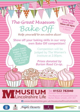 ©NM
The Great Museum
Bake Off
Show off your baking skills in our very
own Bake Off competition!
Competition will be
judged by The Women’s
Institute at 2.00pm.
Prizes donated by
Burton Road Co-op.
Sunday 14thJune 201510am till 4pm(Last Admission3.30pm)
Learn basic
sugar craft,
enjoy live
music, our
cake auction
and much
more!
Help yourself to an extra slice!
The Museum of Lincolnshire Life
Burton Road, Lincoln, LN1 3LY
Tel 01522 782040
(Customer Service Centre)
www.lincolnshire.gov.uk/museumoﬂincolnshirelife
The Great Museum
 