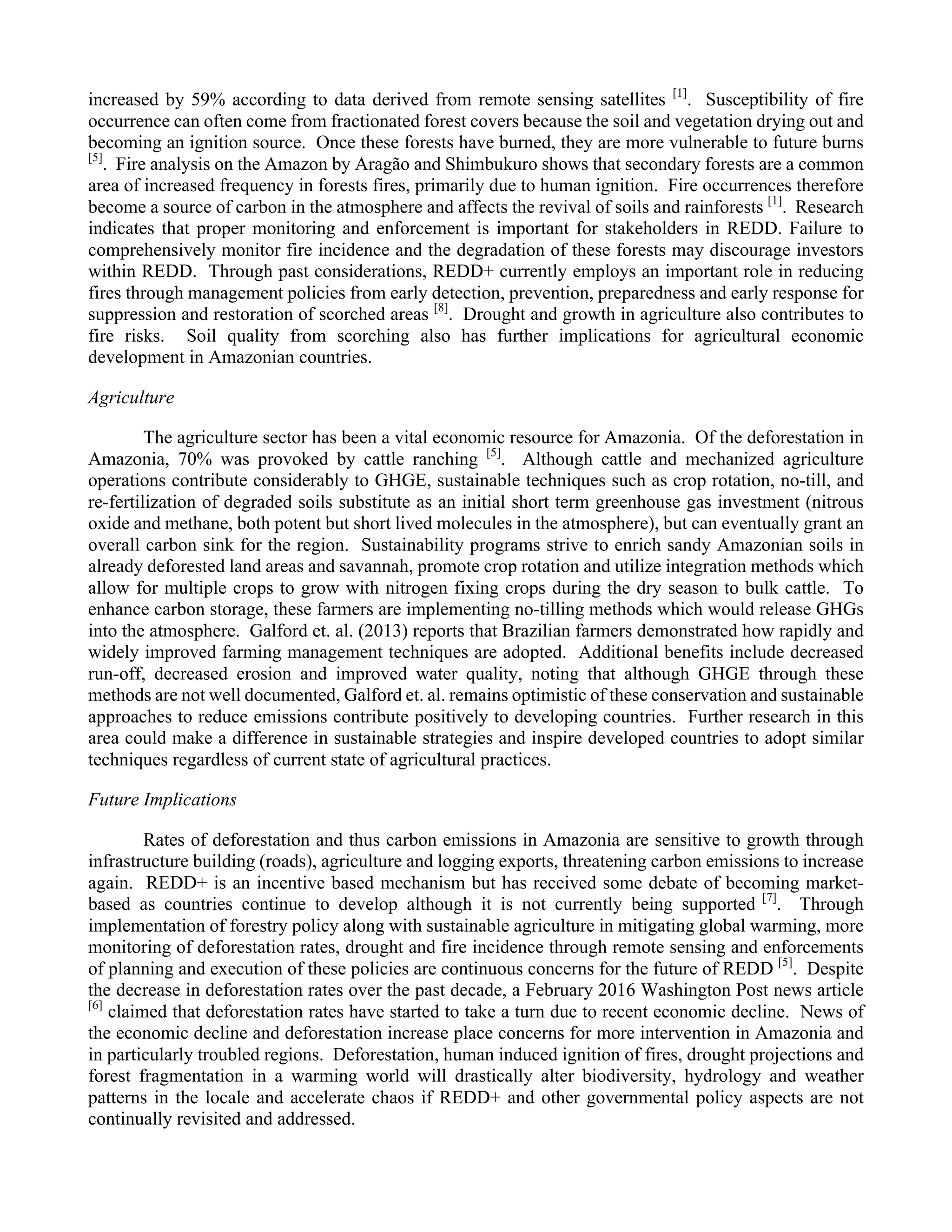 3
increased by 59% according to data derived from remote sensing satellites [1]
. Susceptibility of fire
occurrence can often come from fractionated forest covers because the soil and vegetation drying out and
becoming an ignition source. Once these forests have burned, they are more vulnerable to future burns
[5]
. Fire analysis on the Amazon by Aragão and Shimbukuro shows that secondary forests are a common
area of increased frequency in forests fires, primarily due to human ignition. Fire occurrences therefore
become a source of carbon in the atmosphere and affects the revival of soils and rainforests [1]
. Research
indicates that proper monitoring and enforcement is important for stakeholders in REDD. Failure to
comprehensively monitor fire incidence and the degradation of these forests may discourage investors
within REDD. Through past considerations, REDD+ currently employs an important role in reducing
fires through management policies from early detection, prevention, preparedness and early response for
suppression and restoration of scorched areas [8]
. Drought and growth in agriculture also contributes to
fire risks. Soil quality from scorching also has further implications for agricultural economic
development in Amazonian countries.
Agriculture
The agriculture sector has been a vital economic resource for Amazonia. Of the deforestation in
Amazonia, 70% was provoked by cattle ranching [5]
. Although cattle and mechanized agriculture
operations contribute considerably to GHGE, sustainable techniques such as crop rotation, no-till, and
re-fertilization of degraded soils substitute as an initial short term greenhouse gas investment (nitrous
oxide and methane, both potent but short lived molecules in the atmosphere), but can eventually grant an
overall carbon sink for the region. Sustainability programs strive to enrich sandy Amazonian soils in
already deforested land areas and savannah, promote crop rotation and utilize integration methods which
allow for multiple crops to grow with nitrogen fixing crops during the dry season to bulk cattle. To
enhance carbon storage, these farmers are implementing no-tilling methods which would release GHGs
into the atmosphere. Galford et. al. (2013) reports that Brazilian farmers demonstrated how rapidly and
widely improved farming management techniques are adopted. Additional benefits include decreased
run-off, decreased erosion and improved water quality, noting that although GHGE through these
methods are not well documented, Galford et. al. remains optimistic of these conservation and sustainable
approaches to reduce emissions contribute positively to developing countries. Further research in this
area could make a difference in sustainable strategies and inspire developed countries to adopt similar
techniques regardless of current state of agricultural practices.
Future Implications
Rates of deforestation and thus carbon emissions in Amazonia are sensitive to growth through
infrastructure building (roads), agriculture and logging exports, threatening carbon emissions to increase
again. REDD+ is an incentive based mechanism but has received some debate of becoming market-
based as countries continue to develop although it is not currently being supported [7]
. Through
implementation of forestry policy along with sustainable agriculture in mitigating global warming, more
monitoring of deforestation rates, drought and fire incidence through remote sensing and enforcements
of planning and execution of these policies are continuous concerns for the future of REDD [5]
. Despite
the decrease in deforestation rates over the past decade, a February 2016 Washington Post news article
[6]
claimed that deforestation rates have started to take a turn due to recent economic decline. News of
the economic decline and deforestation increase place concerns for more intervention in Amazonia and
in particularly troubled regions. Deforestation, human induced ignition of fires, drought projections and
forest fragmentation in a warming world will drastically alter biodiversity, hydrology and weather
patterns in the locale and accelerate chaos if REDD+ and other governmental policy aspects are not
continually revisited and addressed.
 