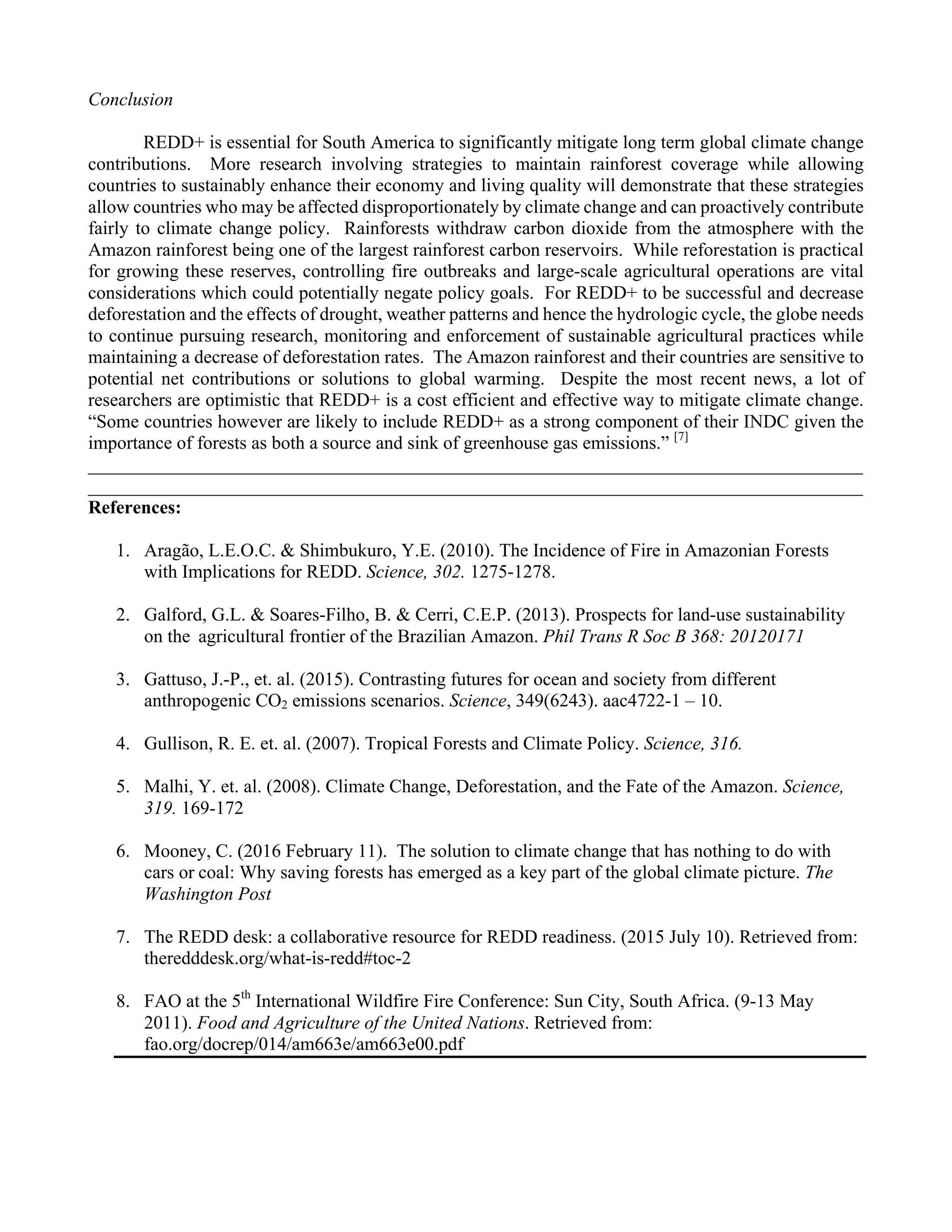4
Conclusion
REDD+ is essential for South America to significantly mitigate long term global climate change
contributions. More research involving strategies to maintain rainforest coverage while allowing
countries to sustainably enhance their economy and living quality will demonstrate that these strategies
allow countries who may be affected disproportionately by climate change and can proactively contribute
fairly to climate change policy. Rainforests withdraw carbon dioxide from the atmosphere with the
Amazon rainforest being one of the largest rainforest carbon reservoirs. While reforestation is practical
for growing these reserves, controlling fire outbreaks and large-scale agricultural operations are vital
considerations which could potentially negate policy goals. For REDD+ to be successful and decrease
deforestation and the effects of drought, weather patterns and hence the hydrologic cycle, the globe needs
to continue pursuing research, monitoring and enforcement of sustainable agricultural practices while
maintaining a decrease of deforestation rates. The Amazon rainforest and their countries are sensitive to
potential net contributions or solutions to global warming. Despite the most recent news, a lot of
researchers are optimistic that REDD+ is a cost efficient and effective way to mitigate climate change.
“Some countries however are likely to include REDD+ as a strong component of their INDC given the
importance of forests as both a source and sink of greenhouse gas emissions.” [7]
___________________________________________________________________________________
___________________________________________________________________________________
References:
1.   Aragão, L.E.O.C. & Shimbukuro, Y.E. (2010). The Incidence of Fire in Amazonian Forests
with Implications for REDD. Science, 302. 1275-1278.
2.   Galford, G.L. & Soares-Filho, B. & Cerri, C.E.P. (2013). Prospects for land-use sustainability
on the agricultural frontier of the Brazilian Amazon. Phil Trans R Soc B 368: 20120171
3.   Gattuso, J.-P., et. al. (2015). Contrasting futures for ocean and society from different
anthropogenic CO2 emissions scenarios. Science, 349(6243). aac4722-1 – 10.
4.   Gullison, R. E. et. al. (2007). Tropical Forests and Climate Policy. Science, 316.
5.   Malhi, Y. et. al. (2008). Climate Change, Deforestation, and the Fate of the Amazon. Science,
319. 169-172
6.   Mooney, C. (2016 February 11). The solution to climate change that has nothing to do with
cars or coal: Why saving forests has emerged as a key part of the global climate picture. The
Washington Post
7.   The REDD desk: a collaborative resource for REDD readiness. (2015 July 10). Retrieved from:
theredddesk.org/what-is-redd#toc-2
8.   FAO at the 5th
International Wildfire Fire Conference: Sun City, South Africa. (9-13 May
2011). Food and Agriculture of the United Nations. Retrieved from:
fao.org/docrep/014/am663e/am663e00.pdf
 