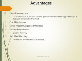Advantages
1. Ease of Management
 The maintenance of the s/w, h/w and general infrastructure to support storage is
drastically simplified in the cloud.
2. Cost Effectiveness
3. Lower Impact Outages and Upgrades
4. Disaster Preparedness
 Disaster Recovery.
5. Simplified Planning.
 Flexible and provide storage as needed.
Ashish Gohel , 8th sem ISE
 