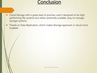 Conclusion
 Cloud Storage with a great deal of promise, aren’t designed to be high
performing file systems but rather extremely scalable, easy to manage
storage systems.
 Thanks to Data Replication, which makes Storage approach in cloud more
Scalable.
Ashish Gohel , 8th sem ISE
 