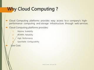 Why Cloud Computing ?
 Cloud Computing platforms provides easy access to a company’s high-
performance computing and storage infrastructure through web services.
 Cloud Computing platforms provides:
1) Massive Scalability
2) 99.999% Reliability
3) High Performance
4) Specifiable Configurability
 Low Cost.
Ashish Gohel , 8th sem ISE
 