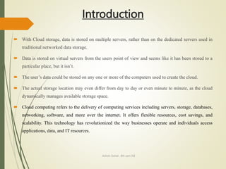 Introduction
 With Cloud storage, data is stored on multiple servers, rather than on the dedicated servers used in
traditional networked data storage.
 Data is stored on virtual servers from the users point of view and seems like it has been stored to a
particular place, but it isn’t.
 The user’s data could be stored on any one or more of the computers used to create the cloud.
 The actual storage location may even differ from day to day or even minute to minute, as the cloud
dynamically manages available storage space.
 Cloud computing refers to the delivery of computing services including servers, storage, databases,
networking, software, and more over the internet. It offers flexible resources, cost savings, and
scalability. This technology has revolutionized the way businesses operate and individuals access
applications, data, and IT resources.
Ashish Gohel , 8th sem ISE
 