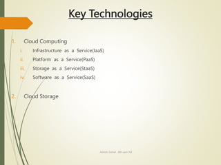 Key Technologies
1. Cloud Computing
i. Infrastructure as a Service(IaaS)
ii. Platform as a Service(PaaS)
iii. Storage as a Service(StaaS)
iv. Software as a Service(SaaS)
2. Cloud Storage
Ashish Gohel , 8th sem ISE
 