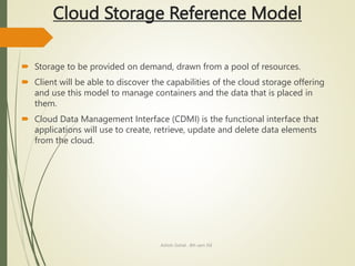 Cloud Storage Reference Model
 Storage to be provided on demand, drawn from a pool of resources.
 Client will be able to discover the capabilities of the cloud storage offering
and use this model to manage containers and the data that is placed in
them.
 Cloud Data Management Interface (CDMI) is the functional interface that
applications will use to create, retrieve, update and delete data elements
from the cloud.
Ashish Gohel , 8th sem ISE
 