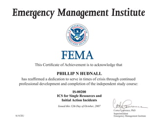 Emergency Management Institute
This Certificate of Achievement is to acknowledge that
has reaffirmed a dedication to serve in times of crisis through continued
professional development and completion of the independent study course:
Cortez Lawrence, PhD
Superintendent
Emergency Management Institute
PHILLIP N HUDNALL
IS-00200
ICS for Single Resources and
Initial Action Incidents
Issued this 12th Day of October, 2007
0.3 CEU
 