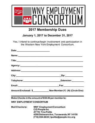 2017 Membership Dues
January 1, 2017 to December 31, 2017
Yes, I intend to continue/begin involvement and participation in
the Western New York Employment Consortium.
Date:___________________________
Name:_____________________________________________________
Title:_______________________________________________________
Agency:____________________________________________________
Address:___________________________________________________
City:_____________________________________Zip:_______________
Telephone:_______________________________Extension:__________
Email:__________________________________Fax:_________________
Amount Enclosed: $_____________ New Member(Y) (N) (Circle One)
Make Checks in the amountof $50.00 per memberto:
WNY EMPLOYMENT CONSORTIUM
Mail Checksto: WNY EmploymentConsortium
C/O People Inc
ATTN: Tina Polito
4286 Delaware Ave, Tonawanda,NY 14150
(716) 694-6630 | tpolito@people-inc.org
 