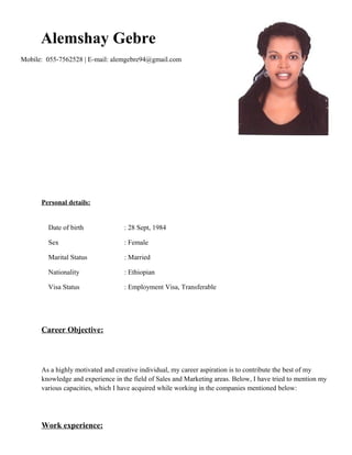 Alemshay Gebre
Mobile: 055-7562528 | E-mail: alemgebre94@gmail.com
Personal details:
Date of birth : 28 Sept, 1984
Sex : Female
Marital Status : Married
Nationality : Ethiopian
Visa Status : Employment Visa, Transferable
Career Objective:
As a highly motivated and creative individual, my career aspiration is to contribute the best of my
knowledge and experience in the field of Sales and Marketing areas. Below, I have tried to mention my
various capacities, which I have acquired while working in the companies mentioned below:
Work experience:
 