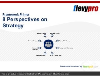 This is an exclusive document to the FlevyPro community - http://flevy.com/pro
Framework Primer
8 Perspectives on
Strategy
Presentation created by
18
7 2
6 3
45
Henry MintzbergKepner-Tregoe
Treacy and WiersemaKenneth
Andrews
Michel Robert Michael Porter
B. H. Liddell HartGeorge Steiner
 