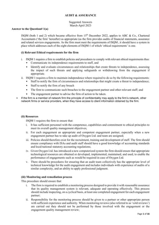 Page 1 of 16
AUDIT & ASSURANCE
Suggested Answers
March-April 2023
Answer to the Question# 1(a)
ISQM (both 1 and 2) which became effective from 15th
December 2022, applies to ABC & Co., Chartered
Accountants (‘the firm’ hereafter) as appropriate (as the firm provides audits of financial statements, assurance
and related services engagements. As the firm must meet the requirements of ISQM , it should have a system in
place which addresses each of the eight elements of ISQM-1 of which ‘ethical requirements’ is one.
(i) Relevant Ethical requirements for the firm
i. ISQM 1 requires a firm to establish policies and procedures to comply with relevant ethical requirements thus:
• Communicate its independence requirements to staff, and
• Identify and evaluate circumstances and relationships that create threats to independence, assessing
the impact of such threats and applying safeguards or withdrawing from the engagement if
appropriate.
ii. ISQM 1 requires a firm to maintain independence where required to do so by the following requirements:
• Staff to notify the firm of circumstances and relationships that might create a threat to independence;
• Staff to notify the firm of any breach
• The firm to communicate such breaches to the engagement partner and other relevant staff; and
• The engagement partner to advise the firm of action to be taken.
• If the firm is a member of network firm the principle of confidentiality may apply to the firm’s network, other
network firms or service providers, when they have access to client information obtained by the firm.
(ii) Resources
ISQM 1 requires the firm to ensure that:
i. It has sufficient personnel with the competence, capabilities and commitment to ethical principles to
meet its overall quality management objectives;
ii. For each engagement an appropriate and competent engagement partner, especially when a new
engagement partner has to take up audit of Oxygen Ltd. and team are assigned;
iii. Policies should therefore exist for the recruitment, training and development of staff. The firm should
ensure compliance with ISAs and audit staff should have a good knowledge of accounting standards
and local/national statutory accounting regulations;
iv. Given Oxygen Ltd. has introduced a new computerized system the firm should ensure that appropriate
technological resources are obtained or developed, implemented, maintained, and used, to enable the
performance of engagements such as would be required in case of Oxygen Ltd.
v. There should be procedures for ensuring that an audit team collectively has the appropriate level of
technical knowledge for the audit engagement and includes individuals with experience of audits of a
similar complexity, and an ability to apply professional judgment.
(iii) Monitoring and remediation process
This procedure should ensure that:
i. The firm is required to establish a monitoring process designed to provide it with reasonable assurance
that its quality management system is relevant, adequate and operating effectively. This process
should include inspecting, on a cyclical basis, at least one completed engagement for each engagement
partner;
ii. Responsibility for the monitoring process should be given to a partner or other appropriate person
with sufficient experience and authority. When monitoring reviews (also referred to as ‘cold reviews’)
are carried out they should not be performed by those involved with the engagement or the
engagement quality management review;
 