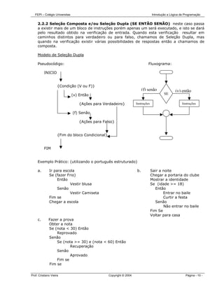 FEPI – Colégio Universitas                                                     Introdução a Lógica de Programação


     2.2.2 Seleção Composta e/ou Seleção Dupla (SE ENTÃO SENÃO) neste caso passa
     a existir mais de um bloco de instruções porém apenas um será executado, e isto se dará
     pelo resultado obtido na verificação de entrada. Quando esta verificação resultar em
     caminhos distintos para verdadeiro ou para falso, chamamos de Seleção Dupla, mas
     quando na verificação existir várias possibilidades de respostas então a chamamos de
     composta.

     Modelo de Seleção Dupla

     Pseudocódigo:                                                            Fluxograma:

          INICIO                                                                         INIC


                     {Condição (V ou F)}
                                                                          (f) senão               (v) então
                                (v) Então                                                 SE

                                   {Ações para Verdadeiro}           Instruções                        Instruções

                                (f) Senão

                                   {Ações para Falso}


                     {Fim do bloco Condicional}


          FIM


     Exemplo Prático: (utilizando o português estruturado)

     a.       Ir para escola                                         b.           Sair a noite
              Se (fazer Frio)                                                     Chegar a portaria do clube
                   Então                                                          Mostrar a identidade
                          Vestir blusa                                            Se (idade >= 18)
                   Senão                                                             Então
                          Vestir Camiseta                                                Entrar no baile
              Fim se                                                                     Curtir a festa
              Chegar a escola                                                        Senão
                                                                                         Não entrar no baile
                                                                                  Fim Se
                                                                                  Voltar para casa
     c.       Fazer a prova
              Obter a nota
              Se (nota < 30) Então
                  Reprovado
              Senão
                  Se (nota >= 30) e (nota < 60) Então
                         Recuperação
                  Senão
                         Aprovado
                  Fim se
              Fim se


Prof. Cristiano Vieira                            Copyright © 2004                                       Página - 10 -
 