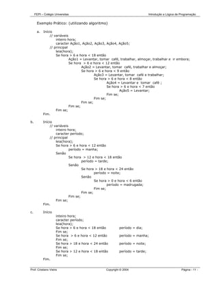 FEPI – Colégio Universitas                                               Introdução a Lógica de Programação


      Exemplo Prático: (utilizando algoritmo)

      a.   Início
                // variáveis
                    inteiro hora;
                    caracter Ação1, Ação2, Ação3, Ação4, Ação5;
                // principal
                    leia(hora);
                    Se hora > 6 e hora < 18 então
                             Ação1 = Levantar, tomar café, trabalhar, almoçar, trabalhar e ir embora;
                             Se hora > 6 e hora < 12 então
                                     Ação2 = Levantar, tomar café, trabalhar e almoçar;
                                     Se hora > 6 e hora < 9 então
                                             Ação3 = Levantar, tomar café e trabalhar;
                                             Se hora > 6 e hora < 8 então
                                                     Ação4 = Levantar e tomar café ;
                                                     Se hora > 6 e hora < 7 então
                                                             Ação5 = Levantar;
                                                     Fim se;
                                             Fim se;
                                     Fim se;
                             Fim se;
                    Fim se;
           Fim.

b.         Início
                // variáveis
                    inteiro hora;
                    caracter período;
                // principal
                    leia(hora);
                    Se hora > 6 e hora < 12 então
                             período = manha;
                    Senão
                             Se hora > 12 e hora < 18 então
                                     período = tarde;
                             Senão
                                     Se hora > 18 e hora < 24 então
                                             período = noite;
                                     Senão
                                             Se hora > 0 e hora < 6 então
                                                     período = madrugada;
                                             Fim se;
                                     Fim se;
                             Fim se;
                    Fim se;
           Fim.

c.         Início
                     inteiro hora;
                     caracter período;
                     leia(hora);
                     Se hora > 6 e hora < 18 então         período = dia;
                     Fim se;
                     Se hora > 6 e hora < 12 então         período = manha;
                     Fim se;
                     Se hora > 18 e hora < 24 então        período = noite;
                     Fim se;
                     Se hora > 12 e hora < 18 então        período = tarde;
                     Fim se;
           Fim.


Prof. Cristiano Vieira                            Copyright © 2004                                   Página - 11 -
 