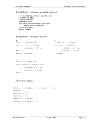 FEPI – Colégio Universitas                                        Introdução a Lógica de Programação



     Exemplo Prático: (utilizando o português estruturado)

          Ir de elevador do primeiro ao quinto Andar
          Chamar o elevador
          Entrar no elevador
          Informar o andar
          Para andar do primeiro até o quinto faça
                  mover ao próximo andar
          Fim do Movimento
          Sair do elevador



     Exemplo Prático: (utilizando o algoritmo)

     a.                                                  b.
     Inteiro var, resultado;                              Inteiro var, resultado;
     para var ← 1 até 10 faça                            para var ← 1 até 10 faça
                     resultado ← 2 * var;                        resultado ← 2 * var;
     fim-para;                                                  escreva(resultado);
     escreva(resultado);                                 fim-para;


     c.
     Inteiro var, resultado;
     para var←1 até 5 passo 2 faça
                     resultado ← 2 * var;
                     escreva(resultado);
     fim-para;




    :: Exercícios propostos ::



Dadas as informações a seguir escreva a série
Variavel         x
Valor inicial                 1
Valor final              30
Regra de ciclo x<-x+1
Formula padrao x+(x*2)/(x^2)




Prof. Cristiano Vieira                      Copyright © 2004                                Página - 15 -
 