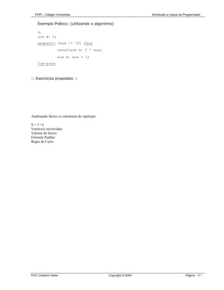 FEPI – Colégio Universitas                                     Introdução a Lógica de Programação


     Exemplo Prático: (utilizando o algoritmo)

     a.
     aux ← 1;
     enquanto (aux <= 10) faça
                     resultado ← 5 * aux;
                     aux ← aux + 1;
     fim-para



:: Exercícios propostos ::




Analisando Séries co estruturas de repetição

S=3/6
Variáveis envolvidas:
Valores de Inicio:
Fórmula Padrão:
Regra de Ciclo:




Prof. Cristiano Vieira                         Copyright © 2004                          Página - 17 -
 