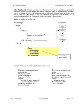 FEPI – Colégio Universitas                                               Introdução a Lógica de Programação



     2.3.3 Repita-Até Utilizada quando não sabemos o número de repetições e quando os
     comandos devem ser executados pelo menos uma vez, antes da expressão ser avaliada.
     Assim, o programa entra na estrutura Repita...Até que executa seus comandos pelo
     menos uma vez. Ao chegar no fim da estrutura, a expressão será avaliada. Se o
     resultado da expressão for verdadeiro, então o comando é abandonado.

     Modelo de Repetição Repita-Até

     Pseudocódigo:                                                               Fluxograma:

          INICIO                                                                        INICIO


                     {REPITA}                                                           Instrução



                                {Instrução a ser repetida}                              REPITA
                                                                               (F)        ATÉ
                                                                                       <condição>

                     {ATÉ <condição>}                                                         (V)

          FIM.


                                   Repita
                                      <comando 1>;
                                      <comando 2>;
                                      <comando n>;
                                   Até <condição>;                                   É executado pelo
                                                                                     menos uma vez




     Exemplo Prático: (utilizando o português estruturado)

                a.                                                      b.
                Ir de elevador do primeiro ao                           Executar um aplicativo com
                quinto Andar                                            senha
                Chamar o elevador                                       Abrir o Windows
                Entrar no elevador                                      Abrir a pasta do aplicativo
                Informar o Andar                                        Executar o arquivo principal
                Repita                                                  Repita
                    mover o elevador para cima                             Digitar a senha
                    Andar passa para o próximo                          Até senha ser válida
                Até Andar atual igual a 5                               Usar o aplicativo
                Sair do elevador




Prof. Cristiano Vieira                               Copyright © 2004                               Página - 18 -
 