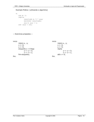 FEPI – Colégio Universitas                                         Introdução a Lógica de Programação


     Exemplo Prático: (utilizando o algoritmo)

     a.
          aux ← 1;
          repita
                resultado ← 5 * aux;
                escrever resultado;
                aux ← aux + 1;
          até (aux > 10);




:: Exercícios propostos ::



inicio                                               inicio
          inteiro x, y;                                       inteiro x, y;
          x <- 0;                                             x <- 0;
          y <- 0;                                             y <- 0;
          enquanto x > 0 faça                                 repita
                  y <- y + 3;                                         y <- y + 3;
                  x <- x + 1;                                         x <- x + 1;
          fim-enquanto;                                       até x > 0;
fim.                                                 fim.




Prof. Cristiano Vieira                     Copyright © 2004                                  Página - 19 -
 