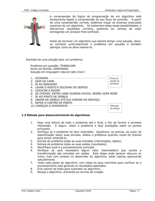 FEPI – Colégio Universitas                                            Introdução a Lógica de Programação


                                A compreensão da lógica de programação de um algoritmo está
                                diretamente ligada a compreensão de seu fluxo de controle. A partir
                                de uma compreensão correta, podemos traçar as diversas execuções
                                possíveis de um algoritmo. Se testarmos todas essas possibilidades, e
                                obtivermos resultados corretos, podemos ter certeza de estar
                                entregando um produto final confiável.


                                Antes de escrever um algoritmo que deverá atingir uma solução, deve-
                                se conhecer profundamente o problema em questão e também
                                planejar como se deve resolve-lo.



     Exemplo de uma solução para um problema:

          Problema em questão: TRABALHAR
          Ponto de Partida: DORMINDO
          Solução em linguagem natural (alto nível )

          1. ACORDAR                                        Ponto de
          2. SAIR DA CAMA                                   partida do
          3. IR AO BANHEIRO                                 problema
          4. LAVAR O ROSTO E ESCOVAR OS DENTES
          5. COLOCAR A ROUPA
          6. SE CHOVER, ENTÃO USAR GUARDA-CHUVA, SENÃO USAR BONÉ
          7. IR AO PONTO DE ONIBUS
          8. ANDAR DE ONIBUS ATÉ ELE CHEGAR AO SERVIÇO
          9. BATER O CARTÃO DE PONTO
          10. COMEÇAR O EXPEDIENTE                          Obtenção
                                                                              da solução


1.3 Método para desenvolvimento de algoritmos

          1.      Faça uma leitura de todo o problema até o final, a fim de formar a primeira
                  impressão. A seguir, releia o problema e faça anotações sobre os pontos
                  principais.
          2.      Verifique se o problema foi bem entendido. Questione, se preciso, ao autor da
                  especificação sobre suas dúvidas. Releia o problema quantas vezes for preciso
                  para tentar entendê-lo.
          3.      Extraia do problema todas as suas entradas (informações, dados).
          4.      Extraia do problema todas as suas saídas (resultados).
          5.      Identifique qual é o processamento principal.
          6.      Verifique se será necessário algum valor intermediário que auxilie a
                  transformação das entradas em saídas. Esta etapa pode parecer obscura no
                  início, mas com certeza no desenrolar do algoritmo, estes valores aparecerão
                  naturalmente.
          7.      Teste cada passo do algoritmo, com todos os seus caminhos para verificar se o
                  processamento está gerando os resultados esperados.
          8.      Crie valores de teste para submeter ao algoritmo.
          9.      Reveja o algoritmo, checando as normas de criação.




Prof. Cristiano Vieira                             Copyright © 2004                              Página - 2 -
 