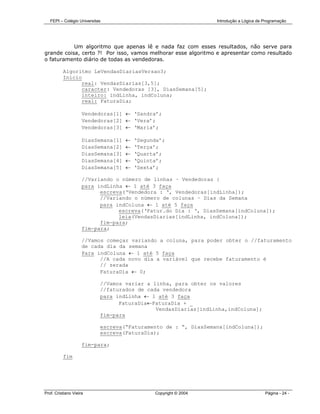 FEPI – Colégio Universitas                                     Introdução a Lógica de Programação




           Um algoritmo que apenas lê e nada faz com esses resultados, não serve para
grande coisa, certo ?! Por isso, vamos melhorar esse algoritmo e apresentar como resultado
o faturamento diário de todas as vendedoras.

          Algoritmo LeVendasDiariasVersao3;
          Início
                real: VendasDiarias[3,5];
                caracter: Vendedoras [3], DiasSemana[5];
                inteiro: indLinha, indColuna;
                real: FaturaDia;

                     Vendedoras[1] ← ‘Sandra’;
                     Vendedoras[2] ← ‘Vera’;
                     Vendedoras[3] ← ‘Maria’;

                     DiasSemana[1]   ←   ‘Segunda’;
                     DiasSemana[2]   ←   ‘Terça’;
                     DiasSemana[3]   ←   ‘Quarta’;
                     DiasSemana[4]   ←   ‘Quinta’;
                     DiasSemana[5]   ←   ‘Sexta’;

                     //Variando o número de linhas – Vendedoras }
                     para indLinha ← 1 até 3 faça
                           escreva(‘Vendedora : ‘, Vendedoras[indLinha]);
                           //Variando o número de colunas – Dias da Semana
                           para indColuna ← 1 até 5 faça
                                 escreva(‘Fatur.do Dia : ‘, DiasSemana[indColuna]);
                                 leia(VendasDiarias[indLinha, indColuna]);
                           fim-para;
                     fim-para;

                     //Vamos começar variando a coluna, para poder obter o //faturamento
                     de cada dia da semana
                     Para indColuna ← 1 até 5 faça
                           //A cada novo dia a variável que recebe faturamento é
                           // zerada
                           FaturaDia ← 0;

                            //Vamos variar a linha, para obter os valores
                            //faturados de cada vendedora
                            para indLinha ← 1 até 3 faça
                                  FaturaDia←FaturaDia + _
                                              VendasDiarias[indLinha,indColuna];
                            fim-para

                            escreva(“Faturamento de : “, DiasSemana[indColuna]);
                            escreva(FaturaDia);

                     fim-para;

          fim




Prof. Cristiano Vieira                         Copyright © 2004                          Página - 24 -
 