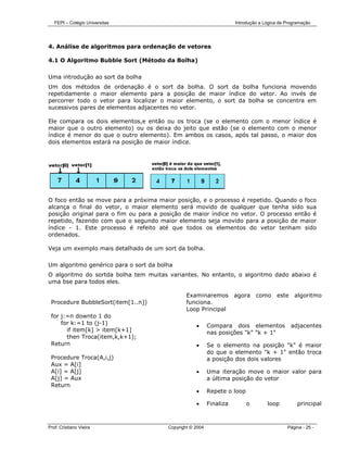 FEPI – Colégio Universitas                                         Introdução a Lógica de Programação




4. Análise de algoritmos para ordenação de vetores

4.1 O Algoritmo Bubble Sort (Método da Bolha)

Uma introdução ao sort da bolha
Um dos métodos de ordenação é o sort da bolha. O sort da bolha funciona movendo
repetidamente o maior elemento para a posição de maior índice do vetor. Ao invés de
percorrer todo o vetor para localizar o maior elemento, o sort da bolha se concentra em
sucessivos pares de elementos adjacentes no vetor.

Ele compara os dois elementos,e então ou os troca (se o elemento com o menor índice é
maior que o outro elemento) ou os deixa do jeito que estão (se o elemento com o menor
índice é menor do que o outro elemento). Em ambos os casos, após tal passo, o maior dos
dois elementos estará na posição de maior índice.




O foco então se move para a próxima maior posição, e o processo é repetido. Quando o foco
alcança o final do vetor, o maior elemento será movido de qualquer que tenha sido sua
posição original para o fim ou para a posição de maior índice no vetor. O processo então é
repetido, fazendo com que o segundo maior elemento seja movido para a posição de maior
índice - 1. Este processo é refeito até que todos os elementos do vetor tenham sido
ordenados.

Veja um exemplo mais detalhado de um sort da bolha.

Um algoritmo genérico para o sort da bolha
O algoritmo do sortda bolha tem muitas variantes. No entanto, o algoritmo dado abaixo é
uma bse para todos eles.

                                                Examinaremos          agora    como     este    algoritmo
 Procedure BubbleSort(item[1..n])               funciona.
                                                Loop Principal
 for j:=n downto 1 do
     for k:=1 to (j-1)                              •      Compara dois elementos              adjacentes
       if item[k] > item[k+1]                              nas posições "k" "k + 1"
       then Troca(item,k,k+1);
 Return                                             •      Se o elemento na posição "k" é maior
                                                           do que o elemento "k + 1" então troca
 Procedure Troca(A,i,j)                                    a posição dos dois valores
 Aux = A[i]
 A[i] = A[j]                                        •      Uma iteração move o maior valor para
 A[j] = Aux                                                a última posição do vetor
 Return
                                                    •      Repete o loop

                                                    •      Finaliza        o        loop          principal



Prof. Cristiano Vieira                  Copyright © 2004                                     Página - 25 -
 