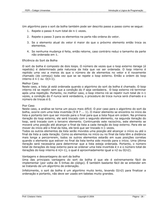 FEPI – Colégio Universitas                                     Introdução a Lógica de Programação




Um algoritmo para o sort da bolha também pode ser descrito passo a passo como se segue:
     1. Repete o passo 4 num total de n-1 vezes.

     2. Repete o passo 3 para os elementos na parte não ordena do vetor.

     3. Se o elemento atual do vetor é maior do que o próximo elemento então troca os
        elementos.

     4. Se nenhuma mudança é feita, então retorne, caso contrário reduz o tamanho da parte
        não ordenada em 1.

Eficiência do Sort da Bolha

O sort da bolha é composto de dois loops. O número de vezes que o loop externo iterage (é
repetido) é determinado pela natureza da lista que vai ser ordenada. O loop interno é
repitido uma vez a menos do que o número de de elementos no vetor e é novamente
chamado (do começo) toda vez que se se repete o loop externo. Então a ordem do loop
interno é n-1 ou O(n-1).
Melhor Caso
Neste caso, a lista já está ordenada quando o algoritmo do sort da bolha é chamado. O loop
interno irá se repetir sem que a condição do if seja verdadeira. O loop externo irá terminar
após uma repetição. Portanto, no melhor caso, o loop interno irá se repetir num total de n-1
vezes, a condição do if nunca será verdadeira, o procedure de troca nunca será chamado e o
número de trocas é 0.

Pior Caso
Neste caso, a análise se torna um pouco mais difícil. O pior caso para o algoritmo do sort da
bolha, ocorre com uma lista invertida (9 8 7 ... 1). O maior elemento se encontra no início da
lista e portanto tem que ser movido para o final para que a lista fique em ordem. Na primeira
iteração do loop externo, ele será trocado com o segundo elemento, na segunda iteração do
loop, será trocado com o terceiro elemento. Continuando este raciocínio, este elemento se
moverá uma posição até alcançar o final da lista a cada iteração do loop externo. Para ele se
mover do início até o final da lista, ele terá que ser trocado n-1 vezes.
Todos os outros elementos da lista serão movidos uma posição até alcançar o início ou até o
final da lista a cada iteração. Como os elementos no início ou no final da lista têm a distância
mais longa a percorrerem, todos os outros elementos estarão em suas posições corretas
quando o elemento que estiver no final da lista tenha sido movido para o início. Uma última
iteração será necessária para determinar que a lista esteja ordenada. Portanto, o número
total de iterações do loop externo para se ordenar uma lista invertida é n e o número total de
iterações do loop interno é n(n-1), o qual é aproximadamente igual a n2 ou O(n2).

Vantagens e desvantagens do sort da bolha
Uma das principais vantagens do sort da bolha é que ele é extremamente fácil de
implementar (por volta de 5 linhas de código). É também bastante fácil de se entender em
se tratando de um algoritmo de ordenação.
Infelizmente, o sort da bolha é um algoritmo muito lento, levando O(n2) para finalizar a
ordenação e portanto, não deve ser usado em tabelas muito grandes.




Prof. Cristiano Vieira                    Copyright © 2004                               Página - 26 -
 