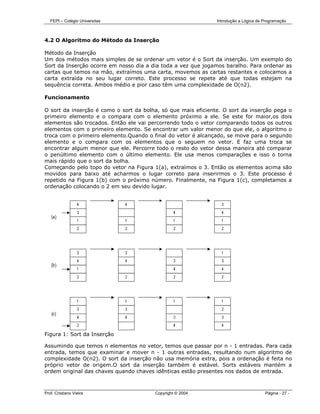 FEPI – Colégio Universitas                                  Introdução a Lógica de Programação



4.2 O Algoritmo do Método da Inserção

Método da Inserção
Um dos métodos mais simples de se ordenar um vetor é o Sort da inserção. Um exemplo do
Sort da Inserção ocorre em nosso dia a dia toda a vez que jogamos baralho. Para ordenar as
cartas que temos na mão, extraímos uma carta, movemos as cartas restantes e colocamos a
carta extraída no seu lugar correto. Este processo se repete até que todas estejam na
sequência correta. Ambos médio e pior caso têm uma complexidade de O(n2).

Funcionamento

O sort da inserção é como o sort da bolha, só que mais eficiente. O sort da inserção pega o
primeiro elemento e o compara com o elemento próximo a ele. Se este for maior,os dois
elementos são trocados. Então ele vai percorrendo todo o vetor comparando todos os outros
elementos com o primeiro elemento. Se encontrar um valor menor do que ele, o algoritmo o
troca com o primeiro elemento.Quando o final do vetor é alcançado, se move para o segundo
elemento e o compara com os elementos que o seguem no vetor. E faz uma troca se
encontrar algum menor que ele. Percorre todo o resto do vetor dessa maneira até comparar
o penúltimo elemento com o último elemento. Ele usa menos comparações e isso o torna
mais rápido que o sort da bolha.
Começando pelo topo do vetor na Figura 1(a), extraímos o 3. Então os elementos acima são
movidos para baixo até acharmos o lugar correto para inserirmos o 3. Este processo é
repetido na Figura 1(b) com o próximo número. Finalmente, na Figura 1(c), completamos a
ordenação colocando o 2 em seu devido lugar.




Figura 1: Sort da Inserção

Assumindo que temos n elementos no vetor, temos que passar por n - 1 entradas. Para cada
entrada, temos que examinar e mover n - 1 outras entradas, resultando num algoritmo de
complexidade O(n2). O sort da inserção não usa memória extra, pois a ordenação é feita no
próprio vetor de origem.O sort da inserção também é estável. Sorts estáveis mantém a
ordem original das chaves quando chaves idênticas estão presentes nos dados de entrada.



Prof. Cristiano Vieira                  Copyright © 2004                              Página - 27 -
 