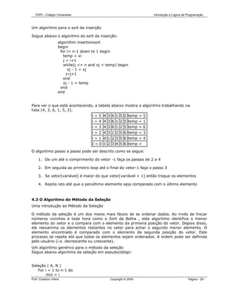 FEPI – Colégio Universitas                                      Introdução a Lógica de Programação



Um algoritmo para o sort da inserção

Segue abaixo o algoritmo do sort da inserção:
                     algorithm insertionsort
                     begin
                      for i= n-1 down to 1 begin
                        temp = xi
                        j = i+1
                        while(j <= n and xj < temp) begin
                           xj - 1 = xj
                          j=j+1
                        end
                        xj - 1 = temp
                      end
                     end


Para ver o que está acontecendo, a tabela abaixo mostra o algoritmo trabalhando na
lista (4, 3, 6, 1, 5, 2).
                                      i = 5 4 3 6 1 5 2 temp = 5
                                      i = 4 4 3 6 1 2 5 temp = 1
                                      i = 3 4 3 6 1 2 5 temp = 6
                                      i = 2 4 3 1 2 5 6 temp = 3
                                      i = 1 4 1 2 3 5 6 temp = 4
                                      I = 0 1 2 3 4 5 6 temp =

O algortimo passo a passo pode ser descrito como se segue:

     1. De um até o comprimento do vetor -1 faça os passos de 2 a 4

     2. Em seguida ao primeiro loop até o final do vetor-1 faça o passo 3

     3. Se vetor[variável] é maior do que vetor[variável + 1] então troque os elementos

     4. Repita isto até que o penúltimo elemento seja comparado com o último elemento



4.3 O Algoritmo do Método da Seleção
Uma introdução ao Método da Seleção

O método da seleção é um dos meios mais fáceis de se ordenar dados. Ao invés de trocar
números vizinhos a toda hora como o Sort da Bolha , este algoritmo identifica o menor
elemento do vetor e o compara com o elemento da primeira posição do vetor. Depois disso,
ele reexamina os elementos restantes no vetor para achar o segundo menor elemento. O
elemento encontrado é comparado com o elemento da segunda posição do vetor. Este
processo se repete até que todos os elementos sejam ordenados. A ordem pode ser definida
pelo usuário (i.e. decrescente ou crescente).
Um algoritmo genérico para o método da seleção
Segue abaixo algoritmo da seleção em pseudocódigo:


Seleção ( A, N )
   For i = 1 to n-1 do
        min = i
Prof. Cristiano Vieira                         Copyright © 2004                           Página - 28 -
 