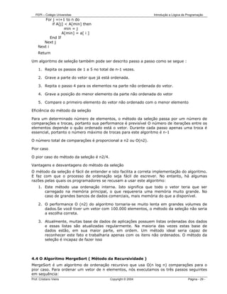 FEPI – Colégio Universitas                                   Introdução a Lógica de Programação
        For j =i+1 to n do
             if A[j] < A[min] then
                     min = j
                   A[min] = a[ i ]
            End If
        Next j
     Next i
     Return

Um algoritmo de seleção também pode ser descrito passo a passo como se segue :

     1. Repita os passos de 1 a 5 no total de n-1 vezes.

     2. Grave a parte do vetor que já está ordenada.

     3. Repita o passo 4 para os elementos na parte não ordenada do vetor.

     4. Grave a posição do menor elemento da parte não ordenada do vetor

     5. Compare o primeiro elemento do vetor não ordenado com o menor elemento

Eficiência do método da seleção

Para um determinado número de elementos, o método da seleção passa por um número de
comparações e trocas, portanto sua performance é previsível O número de iterações entre os
elementos depende o quão ordenado está o vetor. Durante cada passo apenas uma troca é
essencial, portanto o número máximo de trocas para este algoritmo é n-1

O número total de comparações é proporcional a n2 ou O(n2).

Pior caso

O pior caso do método da seleção é n2/4.

Vantagens e desvantagens do método da seleção
O método da seleção é fácil de entender e isto facilita a correta implementação do algoritmo.
E faz com que o processo de ordenação seja fácil de escrever. No entanto, há algumas
razões pelas quais os programadores se recusam a usar este algoritmo:
     1. Este método usa ordenação interna. Isto significa que todo o vetor teria que ser
        carregado na memória principal, o que requereria uma memória muito grande. No
        caso de grandes bancos de dados comerciais, mais memória do que a disponível.

     2. O performance O (n2) do algoritmo tornaria-se muito lenta em grandes volumes de
        dados.Se você tiver um vetor com 100.000 elementos, o método da seleção não seria
        a escolha correta.

     3. Atualmente, muitas base de dados de aplicações possuem listas ordenadas dos dados
        e essas listas são atualizadas regularmente. Na maioria das vezes estas base de
        dados estão, em sua maior parte, em ordem. Um método ideal seria capaz de
        reconhecer este fato e trabalharia apenas com os itens não ordenados. O método da
        seleção é incapaz de fazer isso




4.4 O Algoritmo MergeSort ( Método da Recursividade )
MergeSort é um algoritmo de ordenação recursivo que usa O(n log n) comparações para o
pior caso. Para ordenar um vetor de n elementos, nós executamos os três passos seguintes
em sequência:
Prof. Cristiano Vieira                     Copyright © 2004                            Página - 29 -
 