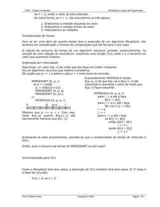 FEPI – Colégio Universitas                                                Introdução a Lógica de Programação
             Se n < 2, então o vetor já está ordenado.
             De outra forma, se n > 1, nós executamos os três passos:

                       1. Ordenamos a metade esquerda do vetor.
                       2. Ordenamos a metade direita do vetor.
                       3. Intercalamos as metades.

Complexidade de Tempo

Para se ter uma ideia de quanto tempo leva a execução de um algoritmo MergeSort, nós
levamos em consideração o número de comparações que ele faz para o pior caso.

O cálculo do consumo de tempo de um algoritmo recursivo consiste, essencialmente, na
solução de uma relação de recorrência. Usaremos uma função T(n), onde n é o tamanho do
vetor que queremos ordenar.

Ordenação por intercalação
Rearranjar um vetor A[p..r] de modo que ele fique em ordem crescente.
Eis um algoritmo recursivo que resolve o problema.
Ele supõe que p <= r e adota o caso p = r como base da recursão.
                                                      O procedimento INTERCALA recebe
          MERGESORT (A, p, r)                         A[p..q..r] tal que A[p..q] e A[q+1..r] são
            se p < r então                            crescentes e rearranja o vetor de modo que
             q := chão((p+r)/2)                       A[p..r] fique crescente.
             MERGESORT (A, p, q)
             MERGESORT (A, q+1,                                    INTERCALA (A, p, q, r)
          r)                                                         para i := p até q faça
             INTERCALA (A, p, q, r)                                         B[i] := A[i]
                                                                     para j := q+1 até r faça
     P                    Q     q+1     r                                   B[r+q+1-j] := A[j]
     1      3      5      9     9   2   8
                                                                     i := p
Observe que p <= q < r. Com isso,                                    j := r
tanto A[p..q] quanto A[q+1..r] são                                   para k := p até r faça
estritamente menores que A[1..n].                                           se B[i] <= B[j]
                                                                               então A[k] = B[i]
                                                                                      i = i+1
                                                                               senão A[k] = B[j]
                                                                                      j := j-1

Analisando-se esse procedimento, percebe-se que a complexidade de tempo de Intercala é
O(n).

Então, qual o consumo de tempo do MERGESORT no pior caso?



Uma Expressão para T(n)



Como o MergeSort tem dois casos, a descrição de T(n) também terá dois casos. O 1° Caso é
a base da recursão:

          T(n) = 0, se n > 2.




Prof. Cristiano Vieira                          Copyright © 2004                                    Página - 30 -
 