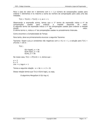 FEPI – Colégio Universitas                                  Introdução a Lógica de Programação



Para o caso do vetor ter n elemento com n > 1,o número de comparações usadas para
ordenar n elementos é no máximo a soma do número de comparações para cada uma das
metades.

          T(n) = T(n/2) + T(n/2) + n, se n > 1.

Observando a expressão acima, temos que o 1° termo da expressão indica o n° de
comparações      usadas      para   ordenar     a    metade     esquerda      do vetor.
O segundo termo da expressão indica o n° de comparações usadas para ordenar a metade
direita                                     do                                   vetor.
O último termo n, indica o n° de comparações usadas no procedimento Intercala.

Como encontrar a Complexidade de Tempo

Para tanto, deve-se primeiramente enunciar o seguinte Teorema:

Teorema: Sejam a,b,c,k constantes não negativas com a >0, b > 1, a solução para T(n) =
aT(n/b) + cnk é :

          T(n) :

                     O(n logab), a > bk
                     O(nk logn), a = bk
                     O(nk), a < bk

No nosso caso, T(n) = 2T(n/2) + n, temos que :

a=2
b=2
cnk = n, logo k = 1

Temos a seguinte relação : a = bk <--> 2 = 21

Dessa relação temos que T(n) é O(nk logk), ou seja,

             O algoritmo MergeSort é O(n log n)




Prof. Cristiano Vieira                      Copyright © 2004                          Página - 31 -
 