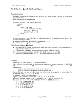 FEPI – Colégio Universitas                                    Introdução a Lógica de Programação


4.5 O Algoritmo QuickSort ( Método Rápido )


Algoritmo Básico
     Quicksort trabalha particionando um arquivo em duas partes e então as ordenando
     separadamente.
     Pode ser definido recursivamente:

     quicksort (tipoInfo : a[], inteiro : esq, dir)
          inteiro i;
          início
                 se dir > esq então
                       i <- particione(a, esq, dir);
                       quicksort(a, esq, i-1);
                       quicksort(a, i+1, dir);
                 fim se
          fim

     Os parâmetros dir e esq delimitam os subarquivos dentro do arquivo original, dentro dos
     quais a ordenação ocorre.
     A chamada inicial pode ser feita com quicksort(a, 1, N);
     O ponto crucial é o algoritmo de partição.
Particionamento em Quicksort
     •  O procedimento de particionamento deve rearranjar o arquivo de maneira que as
        seguintes condições valham:
     1. o elemento a[i] está em seu lugar final no arquivo para um i dado,
     2. nenhum dos elementos em a[esq],...,a[i-1] são maiores do que a[i],
     3. nenhum dos elementos em a[i+1],...,a[dir] são menores do que a[i].




Exemplo
     Ordenação do vetor inicial 25 57 48 37 12 92 86 33.
     Se o primeiro elemento (25) for colocado na sua posição correta, teremos: 12 25 57 48
     37                           92                           86                      33.
     Neste ponto:
            todos os elementos abaixo de 25 serão menores e
            todos os elementos acima de 25 serão maiores que 25.
     Como 25 está na sua posição final, o problema foi decomposto na ordenação dos
     subvetores: (12) e (57 48 37 92 86 33).
     O subvetor (12) já está classificado.
     Agora o vetor pode ser visualizado: 12 25 (57 48 37 92 86 33).
     Repetir o processo para a[2]...a[7] resulta em: 12 25 (48 37 33) 57 (92 86)
     Se continuarmos particionando 12 25 (48 37 33) 57 (92 86), teremos:
        12 25 (37 33) 48 57 (92 86)
        12 25 (33) 37 48 57 (92 86)
        12 25 33 37 48 57 (92 86)
        12 25 33 37 48 57 (86) 92
        12 25 33 37 48 57 86 92




Prof. Cristiano Vieira                        Copyright © 2004                          Página - 32 -
 