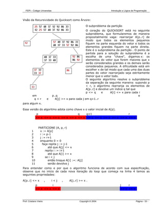 FEPI – Colégio Universitas                                              Introdução a Lógica de Programação



Visão da Recursividade do Quicksort como Árvore:

                                                         O subproblema da partição
                                                          O coração do QUICKSORT está no seguinte
                                                          subproblema, que formularemos de maneira
                                                          propositalmente vaga: rearranjar A[p..r] de
                                                          modo que todos os elementos pequenos
                                                          fiquem na parte esquerda do vetor e todos os
                                                          elementos grandes fiquem na parte direita.
                                                          Este é o subproblema da partição . O ponto de
                                                          partida para a solução do subproblema é a
                                                          escolha de uma "chave", digamos x: os
                                                          elementos do vetor que forem maiores que x
                                                          serão considerados grandes e os demais serão
                                                          considerados pequenos. A dificuldade está em
                                                          escolher x de tal modo que cada uma das duas
                                                          partes do vetor rearranjado seja estritamente
                                                          menor que o vetor todo.
                                                          O seguinte algoritmo resolve o subproblema
                                                          da separação da seguinte maneira: supondo p
                                                          < r, o algoritmo rearranja os elementos de
                                                          A[p..r] e devolve um índice q tal que
                                                          p <= q      e     A[i] <= x para cada i
          em                     p..q                                                           e
           q<r               e     A[j] >= x para cada j em q+1..r
para algum x.

Essa versão do algoritmo adota como chave x o valor inicial de A[p].
              p                        q    q+1                      r
              <= x <= x <= x <= x <= x <= x >= x >= x >= x >= x >= x >= x


                 PARTICIONE (A, p, r)
         1        x := A[p]
         2        i := p-1
         3        j := r+1
         4        enquanto 0 = 0
         5          faça repita j := j-1
         6              até que A[j] <= x
         7            repita i := i+1
         8              até que A[i] >= x
         9            se i < j
         10             então troque A[i] :=: A[j]
         11             senão devolva j
Para entender como e por que o algoritmo funciona de acordo com sua especificação,
observe que no início de cada nova iteração do loop que começa na linha 4 temos as
seguintes propriedades:

A[p..i] <= x             ,       i<j    ,    A[j..r] >= x .
              p         i                                                          j    r
              <= x <= x <= x                                                       >= x >= x



Prof. Cristiano Vieira                              Copyright © 2004                              Página - 33 -
 