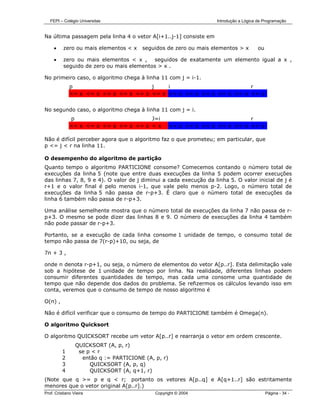 FEPI – Colégio Universitas                                      Introdução a Lógica de Programação


Na última passagem pela linha 4 o vetor A[i+1..j-1] consiste em

     •    zero ou mais elementos < x    seguidos de zero ou mais elementos > x         ou

     •    zero ou mais elementos < x , seguidos de exatamente um elemento igual a x ,
          seguido de zero ou mais elementos > x .

No primeiro caso, o algoritmo chega à linha 11 com j = i-1.
              p                        j    i                        r
              <= x <= x <= x <= x <= x <= x >= x >= x >= x >= x >= x >= x


No segundo caso, o algoritmo chega à linha 11 com j = i.
              p                        J=i                                    r
              <= x <= x <= x <= x <= x = x           >= x >= x >= x >= x >= x >= x

Não é difícil perceber agora que o algoritmo faz o que prometeu; em particular, que
p <= j < r na linha 11.

O desempenho do algoritmo de partição
Quanto tempo o algoritmo PARTICIONE consome? Comecemos contando o número total de
execuções da linha 5 (note que entre duas execuções da linha 5 podem ocorrer execuções
das linhas 7, 8, 9 e 4). O valor de j diminui a cada execução da linha 5. O valor inicial de j é
r+1 e o valor final é pelo menos i-1, que vale pelo menos p-2. Logo, o número total de
execuções da linha 5 não passa de r-p+3. É claro que o número total de execuções da
linha 6 também não passa de r-p+3.

Uma análise semelhente mostra que o número total de execuções da linha 7 não passa de r-
p+3. O mesmo se pode dizer das linhas 8 e 9. O número de execuções da linha 4 também
não pode passar de r-p+3.

Portanto, se a execução de cada linha consome 1 unidade de tempo, o consumo total de
tempo não passa de 7(r-p)+10, ou seja, de

7n + 3 ,

onde n denota r-p+1, ou seja, o número de elementos do vetor A[p..r]. Esta delimitação vale
sob a hipótese de 1 unidade de tempo por linha. Na realidade, diferentes linhas podem
consumir diferentes quantidades de tempo, mas cada uma consome uma quantidade de
tempo que não depende dos dados do problema. Se refizermos os cálculos levando isso em
conta, veremos que o consumo de tempo de nosso algoritmo é

O(n) ,

Não é difícil verificar que o consumo de tempo do PARTICIONE também é Omega(n).

O algoritmo Quicksort

O algoritmo QUICKSORT recebe um vetor A[p..r] e rearranja o vetor em ordem crescente.
                 QUICKSORT (A, p, r)
          1       se p < r
          2        então q := PARTICIONE (A, p, r)
          3           QUICKSORT (A, p, q)
          4           QUICKSORT (A, q+1, r)
(Note que q >= p e q < r; portanto os vetores A[p..q] e A[q+1..r] são estritamente
menores que o vetor original A[p..r].)
Prof. Cristiano Vieira                       Copyright © 2004                               Página - 34 -
 