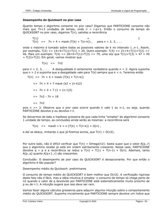 FEPI – Colégio Universitas                                                   Introdução a Lógica de Programação



Desempenho do Quicksort no pior caso

Quanto tempo o algoritmo consome no pior caso? Digamos que PARTICIONE consome não
mais que 7n+3 unidades de tempo, onde n = r-p+1. Então o consumo de tempo do
QUICKSORT no pior caso, digamos T(n), satisfaz a recorrência

          T(1)                                        =                                                  1
          T(n)      <=      7n + 4 + maxk (T(k) + T(n-k)) ,          para n = 2, 3, . . .

onde o máximo é tomado sobre todos os possíveis valores de k no intervalo 1..n-1. Assim,
por exemplo, T(2) <= 14+4+T(1)+T(1) = 20. Outro exemplo: T(3) <= 21+4+T(1)+T(2) <=
46. Mais um exemplo: T(4) <= 28+4+T(1)+T(3) <= 79, uma vez que T(1)+T(3) = 47 > 40
= T(2)+T(2). Em geral, vamos mostrar que

                     T(n)    <=   7n2

para n = 2, 3, . . . A desigualdade é certamente verdadeira quando n = 2. Agora suponha
que n > 2 e suponha que a desigaldade vale para T(k) sempre que k < n. Teremos então
     T(n) <= 7n + 4 + maxk (T(k) + T(n-k))

           <= 7n + 4 + 7 maxk (k2 + (n-k)2)

           <= 7n + 4 + 7 (1 + (n-1)2)

           <= 7n2 - 7n + 18

           <= 7n2
pois n >= 3. Observe que o pior caso ocorre quando k vale 1 ou n-1, ou seja, quando
PARTICIONE devolve p ou devolve r-1.

Se deixarmos de lado a hipótese grosseira de que cada linha "simples" do algoritmo consome
1 unidade de tempo, as conclusões ainda serão as mesmas: a recorrência será

          T(n)      <=      max0 < k < n (T(k) + T(n-k)) + O(n) ,

e daí se deduz, imitando o que já fizemos acima, que T(n) = O(n2).



Por outro lado, não é difícil verificar que T(n) = Omega(n2): basta supor que o vetor A[p..r]
que o algoritmo recebe já está em ordem estritamente crescente. Nesse caso, PARTICIONE
devolve q = p e a recorrência se reduz a T(n) = T(1) + T(n-1) + O(n). Ademais, tanto
A[p..q] quanto A[q+1..r] são crescentes.

Conclusão: O desempenho de pior caso do QUICKSORT é decepcionante. Por que então o
algoritmo é tão popular?

Desempenho médio do Quicksort: preliminares

O consumo de tempo médio do QUICKSORT é bem melhor que O(n2). A verificação rigorosa
deste fato não é fácil, mas a idéia intuitiva é simples: o consumo de tempo só chega perto de
n2 quando o valor de q devolvido por PARTICIONE está sistematicamente muito próximo de
p ou de r-1. A intuição sugere que isso deve ser raro.

Vamos fazer alguns cálculos grosseiros para adquirir alguma intuição sobre o comportamento
médio do QUICKSORT. Suponha inicialmente que PARTICIONE sempre devolve um índice que

Prof. Cristiano Vieira                            Copyright © 2004                                     Página - 35 -
 