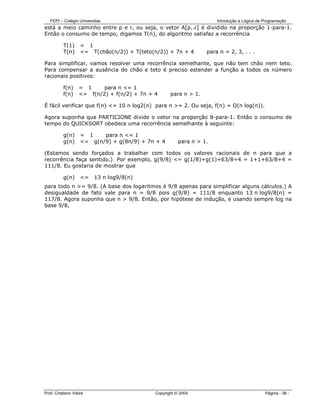 FEPI – Colégio Universitas                                         Introdução a Lógica de Programação
está a meio caminho entre p e r, ou seja, o vetor A[p..r] é dividido na proporção 1-para-1.
Então o consumo de tempo, digamos T(n), do algoritmo satisfaz a recorrência

          T(1)      = 1
          T(n)      <= T(chão(n/2)) + T(teto(n/2)) + 7n + 4       para n = 2, 3, . . .

Para simplificar, vamos resolver uma recorrência semelhante, que não tem chão nem teto.
Para compensar a ausência do chão e teto é preciso estender a função a todos os número
racionais positivos:

          f(n)     = 1     para n <= 1
          f(n)     <= f(n/2) + f(n/2) + 7n + 4      para n > 1.

É fácil verificar que f(n) <= 10 n log2(n) para n >= 2. Ou seja, f(n) = O(n log(n)).

Agora suponha que PARTICIONE divide o vetor na proporção 8-para-1. Então o consumo de
tempo do QUICKSORT obedece uma recorrência semelhante à seguinte:

          g(n)      = 1    para n <= 1
          g(n)      <= g(n/9) + g(8n/9) + 7n + 4        para n > 1.

(Estamos sendo forçados a trabalhar com todos os valores racionais de n para que a
recorrência faça sentido.) Por exemplo, g(9/8) <= g(1/8)+g(1)+63/8+4 = 1+1+63/8+4 =
111/8. Eu gostaria de mostrar que

          g(n)      <=   13 n log9/8(n)
para todo n >= 9/8. (A base dos logaritmos é 9/8 apenas para simplificar alguns cálculos.) A
desigualdade de fato vale para n = 9/8 pois g(9/8) = 111/8 enquanto 13 n log9/8(n) =
117/8. Agora suponha que n > 9/8. Então, por hipótese de indução, e usando sempre log na
base 9/8,




Prof. Cristiano Vieira                       Copyright © 2004                                Página - 36 -
 