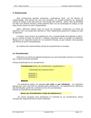 FEPI – Colégio Universitas                                          Introdução a Lógica de Programação




5. Modularização


     Para construirmos grandes programas, necessitamos fazer uso da técnica de
modularização. Esta técnica faz com que dividamos um grande programa em pequenos
trechos de código, onde cada qual tem uma função bem definida. Assim, além da facilidade
em lidar com trechos menores, ainda podemos fazer uso da reutilização de código, já que
estes trechos devem ser bem independentes.

      Assim, definimos módulo como um grupo de comandos, constituindo um trecho de
algoritmo, com uma função bem definida e o mais independente possível em relação ao resto
do algoritmo.

     A maneira mais intuitiva de trabalharmos com a modularização de problemas é definir-
se um módulo principal de controle e módulos específicos para as funções do algoritmo.
Módulos de um programa devem ter um tamanho limitado, já que módulos muito grandes
são difíceis de serem compreendidos.


        Os módulos são implementados através de procedimentos ou funções.



5.1 Procedimentos

     Determina um trecho de algoritmo/programa que será executado somente no momento
que o módulo principal necessitar.

Sintaxe de definição de um procedimento:

                Procedimento Nome_do_Procedimento [ (parâmetros) ];

                                <declaração das variáveis locais>

                            sentença 1;
                            sentença 2;
                            sentença n;

                Retorno

       Os parâmetros podem ser passados por valor ou por referência. Um parâmetro
passado por valor, não pode ser alterado pelo procedimento. Os parâmetros por referência
são identificados usando-se o simbolo * antes de sua declaração.
Sintaxe da chamada do procedimento:

                Nome_do_Procedimento (<lista de arâmetros>);

       Os valores passados como parâmetros na chamada de um procedimento, devem
corresponder sequencialmente à ordem declarada.




Prof. Cristiano Vieira                              Copyright © 2004                          Página - 37 -
 