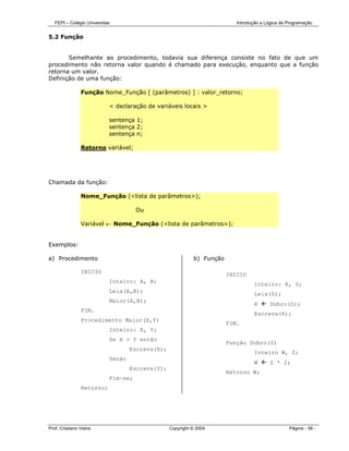 FEPI – Colégio Universitas                                              Introdução a Lógica de Programação


5.2 Função


       Semelhante ao procedimento, todavia sua diferença consiste no fato de que um
procedimento não retorna valor quando é chamado para execução, enquanto que a função
retorna um valor.
Definição de uma função:

                Função Nome_Função [ (parâmetros) ] : valor_retorno;

                            < declaração de variáveis locais >

                            sentença 1;
                            sentença 2;
                            sentença n;

                Retorno variável;




Chamada da função:

                Nome_Função (<lista de parâmetros>);

                                      Ou

                Variável ← Nome_Função (<lista de parâmetros>);


Exemplos:

a) Procedimento                                             b) Função

                INICIO
                                                                        INICIO
                            Inteiro: A, B;
                                                                                  Inteiro: R, S;
                            Leia(A,B);
                                                                                  Leia(S);
                            Maior(A,B);
                                                                                  R       Dobro(S);
                FIM.
                                                                                  Escreva(R);
                Procedimento Maior(X,Y)
                                                                        FIM.
                            Inteiro: X, Y;
                            Se X > Y então
                                                                        Função Dobro(Z)
                                    Escreva(X);
                                                                                  Inteiro W, Z;
                            Senão
                                                                                  W       Z * 2;
                                    Escreva(Y);
                                                                        Retorno W;
                            Fim-se;
                Retorno;




Prof. Cristiano Vieira                            Copyright © 2004                                Página - 38 -
 