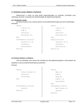 FEPI – Colégio Universitas                                             Introdução a Lógica de Programação




6. Variáveis Locais, Globais e Ponteiros

      Determinam o modo na qual serão disponibilizadas as variáveis (conteúdo e/ou
endereço) durante o processo de modularização do algoritmo/programa.

6.1 Variáveis Locais
      Somente possuem seu valores dentro do procedimento/função que forma declaradas.
Exemplos:
          INICIO                                                 INICIO
                     Inteiro: R;                                        Inteiro: R;
                     R    5;                                            R      5;
                     Leitura();                                         Leitura();
                     Escreva(R, X);                                     Escreva(R, X);
          FIM.                                                   FIM.
          Procedimento Leitura()                                 Função Leitura()
                     Caracter: R, X;                                    Caracter: R, X;
                     Leia(R,X);                                         Leia(R,X);
                     Escreva(R,X);                                      Escreva(R,X);
          Retorno;                                               Retorno X;




6.2 Variáveis Globais ou Públicas:
          Uma vez declarada, seus valores são mantidos por todo algoritmo/programa e não precisam ser
passadas a outros procedimentos/função por parâmetro.
Exemplo:


          INICIO                                                 INICIO
                     Inteiro Global: R;                                 Real: B;
                     Leitura();                                         B      5;
                     Escreva(R);                                        Teste();
          FIM.                                                          B      B + D;
                                                                        Escreva(B);
                                                                 FIM.
          Procedimento Leitura()                                 Procedimento Teste()
                     Leia(R);                                           Real Global: D;
          Retorno;                                                      Leia(D);
                                                                 Retorno;




Prof. Cristiano Vieira                        Copyright © 2004                                   Página - 39 -
 