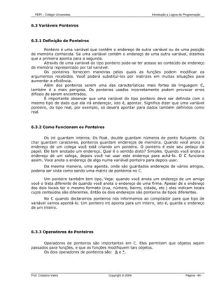 FEPI – Colégio Universitas                                  Introdução a Lógica de Programação


6.3 Variáveis Ponteiros



6.3.1 Definição de Ponteiros

        Ponteiro é uma variável que contêm o endereço de outra variável ou de uma posição
de memória conhecida. Se uma variável contém o endereço de uma outra variável, dizemos
que a primeira aponta para a segunda.
        Através de uma variável do tipo ponteiro pode-se ter acesso ao conteúdo de endereço
de memória representado por tal variável.
        Os ponteiros fornecem maneiras pelas quais as funções podem modificar os
argumentos recebidos. Você poderá substituí-los por matrizes em muitas situações para
aumentar a eficiência.
        Além dos ponteiros serem uma das características mais fortes da linguagem C,
também é a mais perigosa. Os ponteiros usados incorretamente podem provocar erros
difíceis de serem encontrados.
        É importante observar que uma variável do tipo ponteiro deve ser definida com o
mesmo tipo de dado que ela irá endereçar, isto é, apontar. Significa dizer que uma variável
ponteiro, do tipo real, por exemplo, só deverá apontar para dados também definidos como
real.



6.3.2 Como Funcionam os Ponteiros

       Os int guardam inteiros. Os float, double guardam números de ponto flutuante. Os
char guardam caracteres, ponteiros guardam endereços de memória. Quando você anota o
endereço de um colega você está criando um ponteiro. O ponteiro é este seu pedaço de
papel. Ele tem anotado um endereço. Qual é o sentido disto? Simples. Quando você anota o
endereço de um colega, depois você vai usar este endereço para achá-lo. O C funciona
assim. Voce anota o endereço de algo numa variável ponteiro para depois usar.
       Da mesma maneira, uma agenda, onde são guardados endereços de vários amigos,
poderia ser vista como sendo uma matriz de ponteiros no C.

       Um ponteiro também tem tipo. Veja: quando você anota um endereço de um amigo
você o trata diferente de quando você anota o endereço de uma firma. Apesar de o endereço
dos dois locais ter o mesmo formato (rua, número, bairro, cidade, etc.) eles indicam locais
cujos conteúdos são diferentes. Então os dois endereços são ponteiros de tipos diferentes.
       No C quando declaramos ponteiros nós informamos ao compilador para que tipo de
variável vamos apontá-lo. Um ponteiro int aponta para um inteiro, isto é, guarda o endereço
de um inteiro.




6.3.3 Operadores de Ponteiros


      Operadores de ponteiros são importantes em C. Eles permitem que objetos sejam
passados para funções, e que as funções modifiquem tais objetos.
      Os dois operadores de ponteiros são: & e *.




Prof. Cristiano Vieira                  Copyright © 2004                              Página - 40 -
 