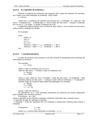 FEPI – Colégio Universitas                                           Introdução a Lógica de Programação


6.3.3.1         & ( operador de endereço )

        Retorna o endereço da variável à que precede, não o valor da variável. Por exemplo,
se o inteiro num está localizado no endereço 1000, então
        y = &num;

       coloca em y o endereço de memória da variável num. O símbolo “ & “ pode ser lido
como “ o endereço de “. A declaração y = &num pode ser lida como : “coloque o endereço
de num em y ”, ou então, “y recebe o endereço de num.
       O algoritmo abaixo declara uma variável do tipo inteiro e uma variável do tipo real e
exibe o valor e endereço de ambas :

          Por exemplo:

          Inicio
                     inteiro a;
                     real b;
                     a    1;
                     b    3.5;
                     escreva ( “ Valor = “, a , “ Endereço = “, &a );
                     escreva ( “ Valor = “, b , “ Endereço = “, &b );
          Fim


6.3.3.2         * (variável ponteiro)

       O valor da variável à que precede e usa este símbolo é classificada como endereço da
informação na memória.

          Por exemplo :
                 y = *num;

          coloca o valor no endereço de num em y.
          Pode ser lido como : “y recebe o valor no endereço num”
                 y = &num;
                 *y = 1995;

          coloca o valor 1995 em num. O símbolo * pode ser lido como “ no endereço “. Este
          exemplo poderia ser lido como : “ coloque o valor 1995 no endereço y “. O operador *
          também pode ser usado do lado direito da declaração. Por exemplo,
                 y = &num;
                 *y = 1995;
                 v = *y / 10;

        coloca o valor de 199 em v.
        Os operadores & e * são chamados operadores de ponteiros por serem designados
para trabalhar em variáveis ponteiro.
        O comando : px = &x;
utiliza o operador & que fornece o endereço. Podemos interpretar este comando como :
- o operador & pode ser aplicado à variáveis
- o operador * trata seu operando com um endereço e acessa esse endereço para buscar o
conteúdo.

          A sequência :       x = &x;
                              y = *x;
          atribui a y o mesmo valor atribuído no comando : y = x.
Prof. Cristiano Vieira                           Copyright © 2004                              Página - 41 -
 