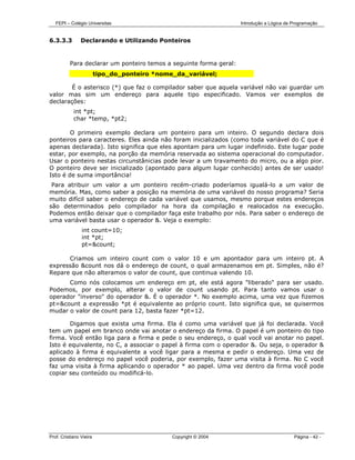 FEPI – Colégio Universitas                                       Introdução a Lógica de Programação


6.3.3.3         Declarando e Utilizando Ponteiros


          Para declarar um ponteiro temos a seguinte forma geral:
                         tipo_do_ponteiro *nome_da_variável;

       É o asterisco (*) que faz o compilador saber que aquela variável não vai guardar um
valor mas sim um endereço para aquele tipo especificado. Vamos ver exemplos de
declarações:
            int *pt;
            char *temp, *pt2;

        O primeiro exemplo declara um ponteiro para um inteiro. O segundo declara dois
ponteiros para caracteres. Eles ainda não foram inicializados (como toda variável do C que é
apenas declarada). Isto significa que eles apontam para um lugar indefinido. Este lugar pode
estar, por exemplo, na porção da memória reservada ao sistema operacional do computador.
Usar o ponteiro nestas circunstânicias pode levar a um travamento do micro, ou a algo pior.
O ponteiro deve ser inicializado (apontado para algum lugar conhecido) antes de ser usado!
Isto é de suma importância!
 Para atribuir um valor a um ponteiro recém-criado poderíamos igualá-lo a um valor de
memória. Mas, como saber a posição na memória de uma variável do nosso programa? Seria
muito difícil saber o endereço de cada variável que usamos, mesmo porque estes endereços
são determinados pelo compilador na hora da compilação e realocados na execução.
Podemos então deixar que o compilador faça este trabalho por nós. Para saber o endereço de
uma variável basta usar o operador &. Veja o exemplo:
                int count=10;
                int *pt;
                pt=&count;

      Criamos um inteiro count com o valor 10 e um apontador para um inteiro pt. A
expressão &count nos dá o endereço de count, o qual armazenamos em pt. Simples, não é?
Repare que não alteramos o valor de count, que continua valendo 10.
      Como nós colocamos um endereço em pt, ele está agora "liberado" para ser usado.
Podemos, por exemplo, alterar o valor de count usando pt. Para tanto vamos usar o
operador "inverso" do operador &. É o operador *. No exemplo acima, uma vez que fizemos
pt=&count a expressão *pt é equivalente ao próprio count. Isto significa que, se quisermos
mudar o valor de count para 12, basta fazer *pt=12.

       Digamos que exista uma firma. Ela é como uma variável que já foi declarada. Você
tem um papel em branco onde vai anotar o endereço da firma. O papel é um ponteiro do tipo
firma. Você então liga para a firma e pede o seu endereço, o qual você vai anotar no papel.
Isto é equivalente, no C, a associar o papel à firma com o operador &. Ou seja, o operador &
aplicado à firma é equivalente a você ligar para a mesma e pedir o endereço. Uma vez de
posse do endereço no papel você poderia, por exemplo, fazer uma visita à firma. No C você
faz uma visita à firma aplicando o operador * ao papel. Uma vez dentro da firma você pode
copiar seu conteúdo ou modificá-lo.




Prof. Cristiano Vieira                         Copyright © 2004                            Página - 42 -
 