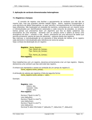 FEPI – Colégio Universitas                                         Introdução a Lógica de Programação




7. Aplicação de variáveis dimensionadas heterogêneas


7.1 Registros e Campos

       O conceito de registro visa facilitar o agrupamento de variáveis que não são do
mesmo tipo, mas que guardam estreita relação lógica. Assim, registros correspondem a
uma estrutura de dados heterogênea, ou seja, permite o armazenamento de informações de
tipos diferentes. São localizados em posições de memória, conhecidos por um mesmo nome
e individualizados por identificadores associados a cada conjunto de posições, os campos.
Vamos pensar que precisamos fazer um algoritmo que leia os dados cadastrais dos
funcionários de uma empresa. Somente com os campos nome e salário já temos uma
divergência de tipos – caracter e real. Assim, precisamos de uma estrutura de dados que
permita armazenar valores de tipos de diferentes – estamos diante dos registros.
Nas matrizes, a individualização de um elemento é feita através de índices, já no registro
cada elemento é individualizado pela referência do nome do campo.
Veja a sintaxe da declaração de um registro:


                Registro: Nome_Registro
                         Tipo: Nome_do_Campo;
                         Tipo: Nome_do_Campo;
                         ...
                         Tipo: Nome_do_Campo;
                Fim-registro;


Para trabalharmos com um registro, devemos primeiramente criar um tipo registro. Depois,
declaramos uma variável cujo tipo será este tipo registro.

A sintaxe que representa o acesso ao conteúdo de um campo do registro é:
           nome_registro.nome_campo;

A atribuição de valores aos registros é feita da seguinte forma:
           nome_registro.nome_campo ← valor;

Exemplo:


                Registro: data
                       Inteiro: dia;
                       Caracter: mes;
                       Inteiro: ano;
                Fim-registro

                Escreva (“Qual é o dia?”);
                Leia (data.dia);
                Escreva (“Qual é o mes?”);
                Leia (data.mes);
                Escreva (“Qual é o ano?”);
                Leia (data.ano);
                Escreva(“A data informada é “,data.dia,”/”, data.mes,”/”, data.ano)



Prof. Cristiano Vieira                        Copyright © 2004                               Página - 43 -
 