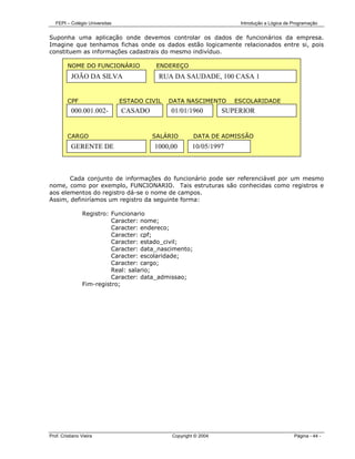 FEPI – Colégio Universitas                                         Introdução a Lógica de Programação


Suponha uma aplicação onde devemos controlar os dados de funcionários da empresa.
Imagine que tenhamos fichas onde os dados estão logicamente relacionados entre si, pois
constituem as informações cadastrais do mesmo indivíduo.

         NOME DO FUNCIONÁRIO              ENDEREÇO
           JOÃO DA SILVA                   RUA DA SAUDADE, 100 CASA 1


         CPF                    ESTADO CIVIL   DATA NASCIMENTO       ESCOLARIDADE
           000.001.002-         CASADO         01/01/1960         SUPERIOR


         CARGO                           SALÁRIO        DATA DE ADMISSÃO
           GERENTE DE                     1000,00      10/05/1997



       Cada conjunto de informações do funcionário pode ser referenciável por um mesmo
nome, como por exemplo, FUNCIONARIO. Tais estruturas são conhecidas como registros e
aos elementos do registro dá-se o nome de campos.
Assim, definiríamos um registro da seguinte forma:

                Registro: Funcionario
                          Caracter: nome;
                          Caracter: endereco;
                          Caracter: cpf;
                          Caracter: estado_civil;
                          Caracter: data_nascimento;
                          Caracter: escolaridade;
                          Caracter: cargo;
                          Real: salario;
                          Caracter: data_admissao;
                Fim-registro;




Prof. Cristiano Vieira                         Copyright © 2004                              Página - 44 -
 