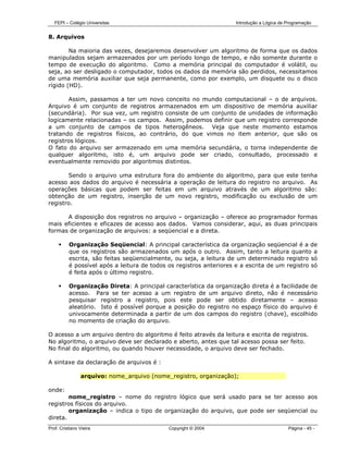 FEPI – Colégio Universitas                                        Introdução a Lógica de Programação


8. Arquivos

        Na maioria das vezes, desejaremos desenvolver um algoritmo de forma que os dados
manipulados sejam armazenados por um período longo de tempo, e não somente durante o
tempo de execução do algoritmo. Como a memória principal do computador é volátil, ou
seja, ao ser desligado o computador, todos os dados da memória são perdidos, necessitamos
de uma memória auxiliar que seja permanente, como por exemplo, um disquete ou o disco
rígido (HD).

       Assim, passamos a ter um novo conceito no mundo computacional – o de arquivos.
Arquivo é um conjunto de registros armazenados em um dispositivo de memória auxiliar
(secundária). Por sua vez, um registro consiste de um conjunto de unidades de informação
logicamente relacionadas – os campos. Assim, podemos definir que um registro corresponde
a um conjunto de campos de tipos heterogêneos. Veja que neste momento estamos
tratando de registros físicos, ao contrário, do que vimos no item anterior, que são os
registros lógicos.
O fato do arquivo ser armazenado em uma memória secundária, o torna independente de
qualquer algoritmo, isto é, um arquivo pode ser criado, consultado, processado e
eventualmente removido por algoritmos distintos.

       Sendo o arquivo uma estrutura fora do ambiente do algoritmo, para que este tenha
acesso aos dados do arquivo é necessária a operação de leitura do registro no arquivo. As
operações básicas que podem ser feitas em um arquivo através de um algoritmo são:
obtenção de um registro, inserção de um novo registro, modificação ou exclusão de um
registro.

      A disposição dos registros no arquivo – organização – oferece ao programador formas
mais eficientes e eficazes de acesso aos dados. Vamos considerar, aqui, as duas principais
formas de organização de arquivos: a seqüencial e a direta.

          Organização Seqüencial: A principal característica da organização seqüencial é a de
          que os registros são armazenados um após o outro. Assim, tanto a leitura quanto a
          escrita, são feitas seqüencialmente, ou seja, a leitura de um determinado registro só
          é possível após a leitura de todos os registros anteriores e a escrita de um registro só
          é feita após o último registro.

          Organização Direta: A principal característica da organização direta é a facilidade de
          acesso. Para se ter acesso a um registro de um arquivo direto, não é necessário
          pesquisar registro a registro, pois este pode ser obtido diretamente – acesso
          aleatório. Isto é possível porque a posição do registro no espaço físico do arquivo é
          univocamente determinada a partir de um dos campos do registro (chave), escolhido
          no momento de criação do arquivo.

O acesso a um arquivo dentro do algoritmo é feito através da leitura e escrita de registros.
No algoritmo, o arquivo deve ser declarado e aberto, antes que tal acesso possa ser feito.
No final do algoritmo, ou quando houver necessidade, o arquivo deve ser fechado.

A sintaxe da declaração de arquivos é :

                arquivo: nome_arquivo (nome_registro, organização);

onde:
        nome_registro – nome do registro lógico que será usado para se ter acesso aos
registros físicos do arquivo.
        organização – indica o tipo de organização do arquivo, que pode ser seqüencial ou
direta.
Prof. Cristiano Vieira                       Copyright © 2004                               Página - 45 -
 