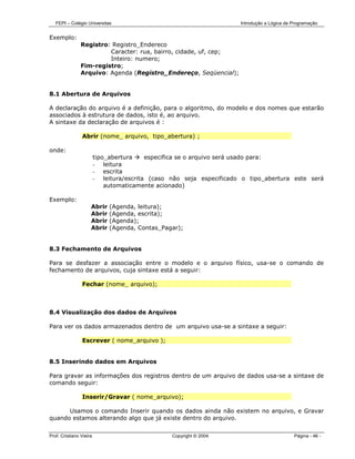 FEPI – Colégio Universitas                                         Introdução a Lógica de Programação


Exemplo:
                Registro: Registro_Endereco
                         Caracter: rua, bairro, cidade, uf, cep;
                         Inteiro: numero;
                Fim-registro;
                Arquivo: Agenda (Registro_Endereço, Seqüencial);


8.1 Abertura de Arquivos

A declaração do arquivo é a definição, para o algoritmo, do modelo e dos nomes que estarão
associados à estrutura de dados, isto é, ao arquivo.
A sintaxe da declaração de arquivos é :

                Abrir (nome_ arquivo, tipo_abertura) ;

onde:
                         tipo_abertura    especifica se o arquivo será usado para:
                         - leitura
                         - escrita
                         - leitura/escrita (caso não seja especificado o tipo_abertura este será
                             automaticamente acionado)

Exemplo:
                     Abrir    (Agenda, leitura);
                     Abrir    (Agenda, escrita);
                     Abrir    (Agenda);
                     Abrir    (Agenda, Contas_Pagar);


8.3 Fechamento de Arquivos

Para se desfazer a associação entre o modelo e o arquivo físico, usa-se o comando de
fechamento de arquivos, cuja sintaxe está a seguir:

                Fechar (nome_ arquivo);



8.4 Visualização dos dados de Arquivos

Para ver os dados armazenados dentro de um arquivo usa-se a sintaxe a seguir:

                Escrever ( nome_arquivo );


8.5 Inserindo dados em Arquivos

Para gravar as informações dos registros dentro de um arquivo de dados usa-se a sintaxe de
comando seguir:

                Inserir/Gravar ( nome_arquivo);

      Usamos o comando Inserir quando os dados ainda não existem no arquivo, e Gravar
quando estamos alterando algo que já existe dentro do arquivo.


Prof. Cristiano Vieira                           Copyright © 2004                            Página - 46 -
 