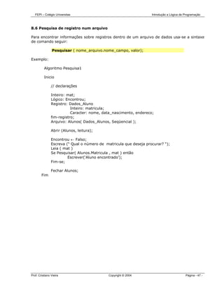 FEPI – Colégio Universitas                                       Introdução a Lógica de Programação



8.6 Pesquisa de registro num arquivo

Para encontrar informações sobre registros dentro de um arquivo de dados usa-se a sintaxe
de comando seguir:

                Pesquisar ( nome_arquivo.nome_campo, valor);

Exemplo:

          Algoritmo Pesquisa1

          Inicio

                // declarações

                Inteiro: mat;
                Lógico: Encontrou;
                Registro: Dados_Aluno
                           Inteiro: matricula;
                           Caracter: nome, data_nascimento, endereco;
                fim-registro;
                Arquivo: Alunos( Dados_Alunos, Seqüencial );

                Abrir (Alunos, leitura);

                Encontrou ← Falso;
                Escreva (“ Qual o número de matricula que deseja procurar? “);
                Leia ( mat )
                Se Pesquisar( Alunos.Matricula , mat ) então
                         Escrever(‘Aluno encontrado’);
                Fim-se;

                Fechar Alunos;
        Fim




Prof. Cristiano Vieira                        Copyright © 2004                             Página - 47 -
 