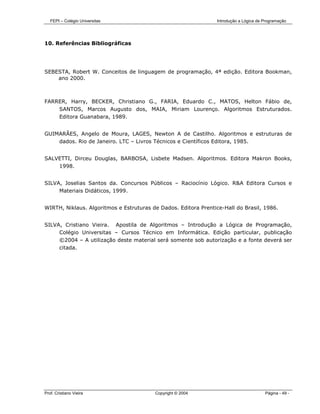 FEPI – Colégio Universitas                                   Introdução a Lógica de Programação




10. Referências Bibliográficas




SEBESTA, Robert W. Conceitos de linguagem de programação, 4ª edição. Editora Bookman,
    ano 2000.



FARRER, Harry, BECKER, Christiano G., FARIA, Eduardo C., MATOS, Helton Fábio de,
    SANTOS, Marcos Augusto dos, MAIA, Miriam Lourenço. Algoritmos Estruturados.
    Editora Guanabara, 1989.


GUIMARÃES, Angelo de Moura, LAGES, Newton A de Castilho. Algoritmos e estruturas de
    dados. Rio de Janeiro. LTC – Livros Técnicos e Científicos Editora, 1985.


SALVETTI, Dirceu Douglas, BARBOSA, Lisbete Madsen. Algoritmos. Editora Makron Books,
    1998.


SILVA, Joselias Santos da. Concursos Públicos – Raciocínio Lógico. R&A Editora Cursos e
     Materiais Didáticos, 1999.


WIRTH, Niklaus. Algoritmos e Estruturas de Dados. Editora Prentice-Hall do Brasil, 1986.


SILVA, Cristiano Vieira. Apostila de Algoritmos – Introdução a Lógica de Programação,
     Colégio Universitas – Cursos Técnico em Informática. Edição particular, publicação
     ©2004 – A utilização deste material será somente sob autorização e a fonte deverá ser
     citada.




Prof. Cristiano Vieira                   Copyright © 2004                              Página - 49 -
 