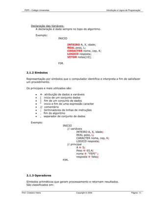 FEPI – Colégio Universitas                                          Introdução a Lógica de Programação




          Declaração das Variáveis:
             A declaração é dada sempre no topo do algoritmo.

                Exemplo:
                                     INICIO

                                              INTEIRO A, X, idade;
                                              REAL peso, L;
                                              CARACTER nome, cep, K;
                                              LOGICO resposta;
                                              VETOR notas[10];

                                     FIM.


     2.1.2 Símbolos

     Representação por símbolos que o computador identifica e interpreta a fim de satisfazer
     um procedimento.

     Os principais e mais utilizados são:

               •           atribuição de dados a variáveis
               •     (    início de um conjunto dados
               •     )    fim de um conjunto de dados
               •     “    inicio e fim de uma expressão caracter
               •     //    comentário
               •     ;    terminadores de linhas de instruções
               •     .    fim do algoritmo
               •     ,    separador de conjunto de dados

          Exemplo:
                                        INICIO
                                           // variáveis
                                                   INTEIRO A, X, idade;
                                                   REAL peso, L;
                                                   CARACTER nome, cep, K;
                                                   LOGICO resposta;
                                           // principal
                                                   A    5;
                                                   Peso    65.4;
                                                   nome     “FEPI” ;
                                                   resposta    falso;
                                        FIM.




     2.1.3 Operadores

     Símbolos aritméticos que geram processamento e retornam resultados.
     São classificados em:


Prof. Cristiano Vieira                             Copyright © 2004                            Página - 5 -
 