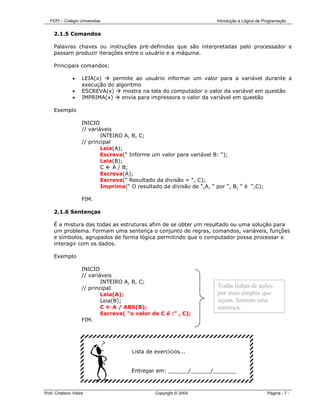 FEPI – Colégio Universitas                                            Introdução a Lógica de Programação


     2.1.5 Comandos

     Palavras chaves ou instruções pré-definidas que são interpretadas pelo processador e
     passam produzir iterações entre o usuário e a máquina.

     Principais comandos:

               •     LEIA(x)    permite ao usuário informar um valor para a variável durante a
                     execução do algoritmo
               •     ESCREVA(x)     mostra na tela do computador o valor da variável em questão
               •     IMPRIMA(x)    envia para impressora o valor da variável em questão

     Exemplo

                     INICIO
                     // variáveis
                             INTEIRO A, B, C;
                     // principal
                             Leia(A);
                             Escreva(“ Informe um valor para variável B: “);
                             Leia(B);
                             C    A / B;
                             Escreva(A);
                             Escreva(“ Resultado da divisão = “, C);
                             Imprima(“ O resultado da divisão de “,A, “ por “, B, “ é “,C);

                     FIM.

     2.1.6 Sentenças

     É a mistura das todas as estruturas afim de se obter um resultado ou uma solução para
     um problema. Formam uma sentença o conjunto de regras, comandos, variáveis, funções
     e símbolos, agrupados de forma lógica permitindo que o computador possa processar e
     interagir com os dados.

     Exemplo

                     INICIO
                     // variáveis
                             INTEIRO A, B, C;
                     // principal                                        Todas linhas de ações
                             Leia(A);                                    por mais simples que
                             Leia(B);                                    sejam, formam uma
                             C    A / ABS(B);                            sentença.
                             Escreva( “o valor de C é :” , C);
                     FIM.




                                        Lista de exercícios...


                                        Entregar em: ______/______/_______



Prof. Cristiano Vieira                           Copyright © 2004                                Página - 7 -
 