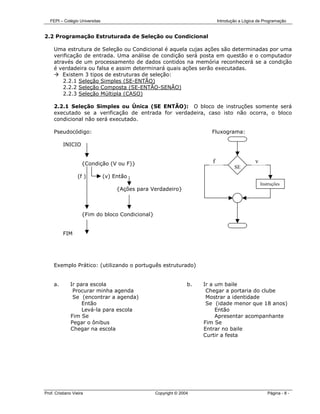 FEPI – Colégio Universitas                                                Introdução a Lógica de Programação


2.2 Programação Estruturada de Seleção ou Condicional

     Uma estrutura de Seleção ou Condicional é aquela cujas ações são determinadas por uma
     verificação de entrada. Uma análise de condição será posta em questão e o computador
     através de um processamento de dados contidos na memória reconhecerá se a condição
     é verdadeira ou falsa e assim determinará quais ações serão executadas.
        Existem 3 tipos de estruturas de seleção:
         2.2.1 Seleção Simples (SE-ENTÃO)
         2.2.2 Seleção Composta (SE-ENTÃO-SENÃO)
         2.2.3 Seleção Múltipla (CASO)

     2.2.1 Seleção Simples ou Única (SE ENTÃO): O bloco de instruções somente será
     executado se a verificação de entrada for verdadeira, caso isto não ocorra, o bloco
     condicional não será executado.

     Pseudocódigo:                                                       Fluxograma:
                                                                                    INIC
          INICIO


                     {Condição (V ou F)}                                 f                     v
                                                                                     SE
                  (f )          (v) Então
                                                                                                   Instruções
                                     {Ações para Verdadeiro}



                     {Fim do bloco Condicional}


          FIM




     Exemplo Prático: (utilizando o português estruturado)


     a.       Ir para escola                                     b.   Ir a um baile
               Procurar minha agenda                                   Chegar a portaria do clube
               Se (encontrar a agenda)                                 Mostrar a identidade
                   Então                                               Se (idade menor que 18 anos)
                   Levá-la para escola                                     Então
              Fim Se                                                       Apresentar acompanhante
              Pegar o ônibus                                          Fim Se
              Chegar na escola                                        Entrar no baile
                                                                      Curtir a festa




Prof. Cristiano Vieira                            Copyright © 2004                                    Página - 8 -
 